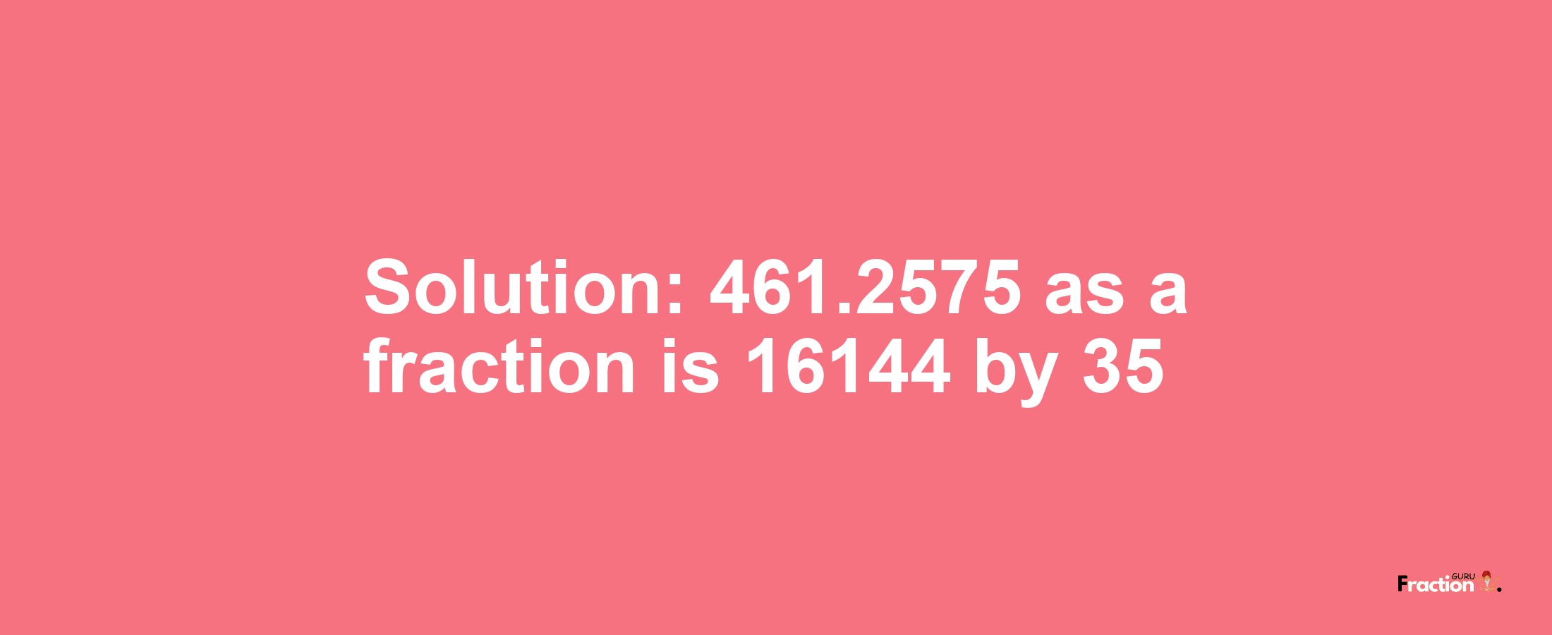 Solution:461.2575 as a fraction is 16144/35